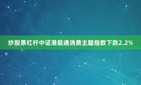 炒股票杠杆中证港股通消费主题指数下跌2.2%