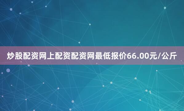 炒股配资网上配资配资网最低报价66.00元/公斤