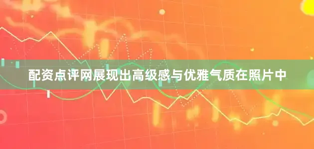 配资点评网展现出高级感与优雅气质在照片中