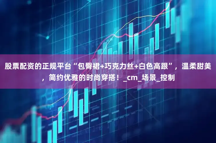 股票配资的正规平台“包臀裙+巧克力丝+白色高跟”，温柔甜美，简约优雅的时尚穿搭！_cm_场景_控制