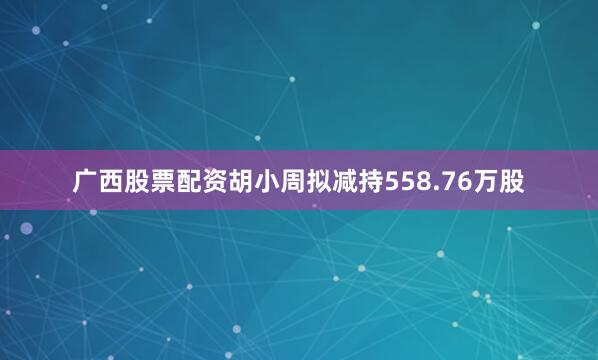 广西股票配资胡小周拟减持558.76万股