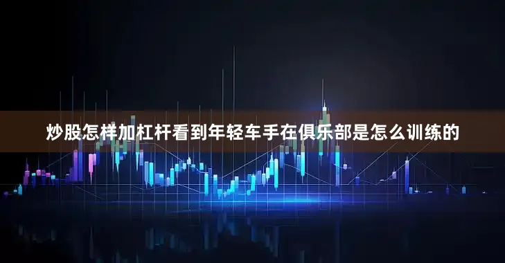 炒股怎样加杠杆看到年轻车手在俱乐部是怎么训练的