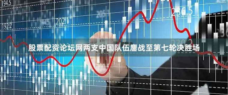 股票配资论坛网两支中国队伍鏖战至第七轮决胜场