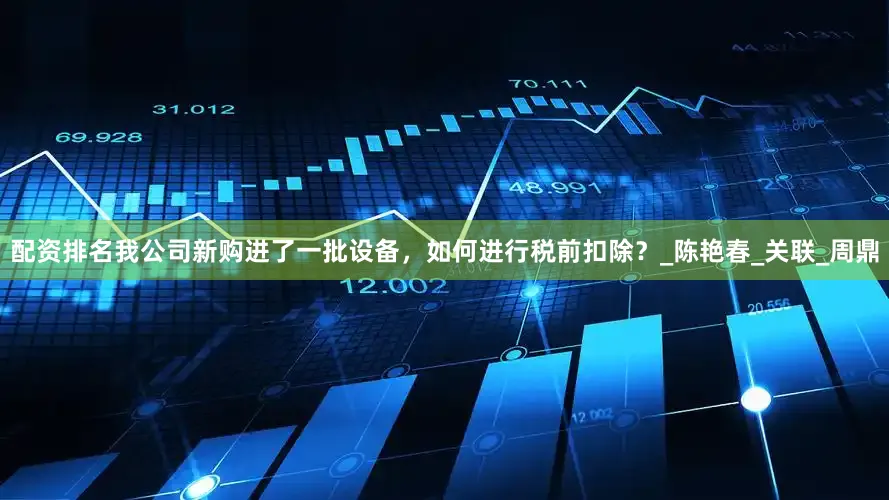 配资排名我公司新购进了一批设备，如何进行税前扣除？_陈艳春_关联_周鼎