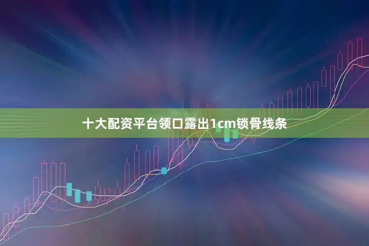 十大配资平台领口露出1cm锁骨线条