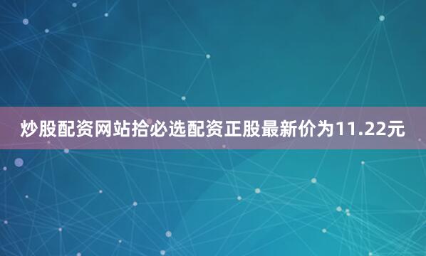 炒股配资网站拾必选配资正股最新价为11.22元