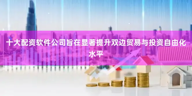 十大配资软件公司旨在显著提升双边贸易与投资自由化水平