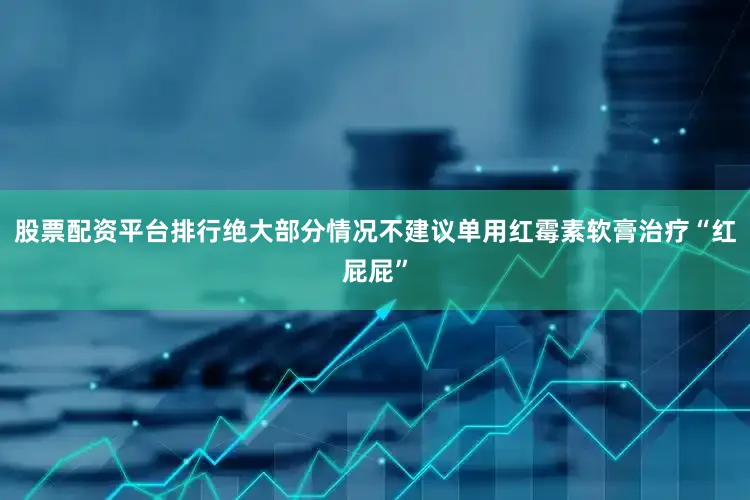 股票配资平台排行绝大部分情况不建议单用红霉素软膏治疗“红屁屁”