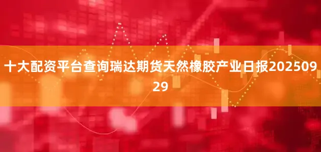 十大配资平台查询瑞达期货天然橡胶产业日报20250929