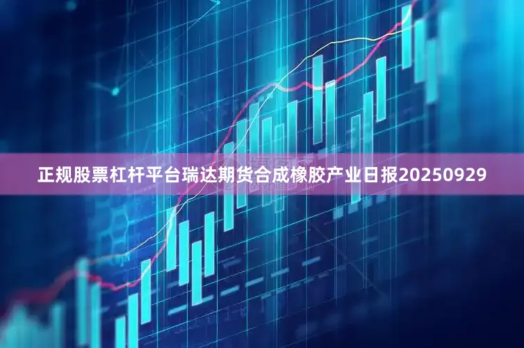 正规股票杠杆平台瑞达期货合成橡胶产业日报20250929