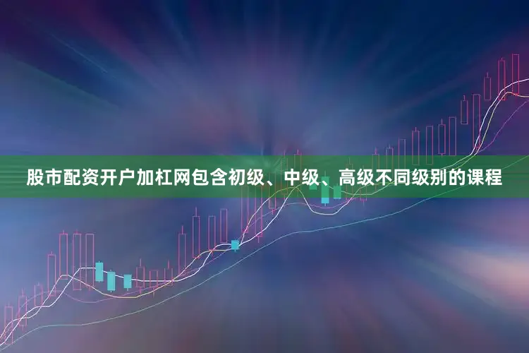 股市配资开户加杠网包含初级、中级、高级不同级别的课程