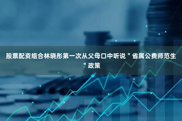 股票配资组合林晓彤第一次从父母口中听说＂省属公费师范生＂政策